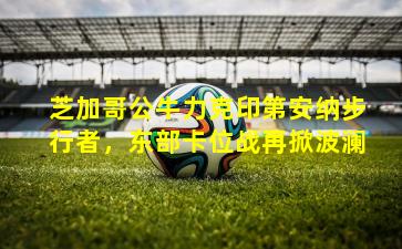 芝加哥公牛力克印第安纳步行者,东部卡位战再掀波澜