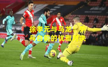 徐孝元与马龙：乒乓台前的优雅对决